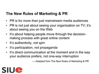 The New Rules of Marketing & PRPR is for more than just mainstream media audiencesPR is not just about seeing your organization on TV; it’s about seeing you on the WebIt’s about helping people move through the decision-making process with great online contentIt’s authenticity, not spinIt’s participation, not propagandaIt’s direct communication at the moment and in the way your audience prefers, not one-way interruption — Adapted from The New Rules of Marketing & PR