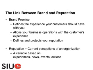 The Link Between Brand and ReputationBrand PromiseDefines the experience your customers should have with youAligns your business operations with the customer’s experienceDefines and protects your reputationReputation = Current perceptions of an organizationA variable based on experiences, news, events, actions