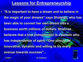 1/7/2011Dr. Siddharth6Lessons for Entrepreneurship "It is important to have a dream and to believe in the magic of your dreams" says Shahnaz, who has been able to convert her own dream into a business worth millions of dollars. Shahnaz believes that a true entrepreneur is a person who has independence of spirit. "One should be innovative, dynamic and willing to try every avenue towards success"...