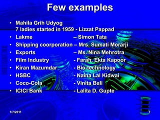 1/7/20117Few examplesMahilaGrihUdyog7 ladies started in 1959 - LizzatPappadLakme			– Simon TataShipping coorporation – Mrs. SumatiMorarjiExports 			– Ms. Nina MehrotraFilm Industry		- Farah, EktaKapoorKiranMazumdar 	- Bio-technologyHSBC 		- NainaLalKidwaiCoco-Cola 	- Vinita Bali ICICI Bank 	- LalitaD. Gupte