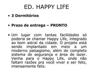 ED. HAPPY LIFE 3 Dormitórios Prazo de entrega – PRONTO Um lugar com tantas facilidades só poderia se chamar Happy Life, integrado ao bom astral da cidade. O projeto está sendo implantado em meio a um moderno paisagismo, além de completo sistema de segurança e área de lazer. Venha para o Happy Life, onde não faltam razões pra você viver e ser feliz, imensamente feliz. 