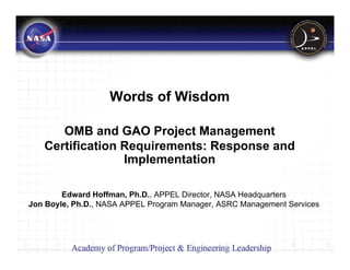 Words of Wisdom

      OMB and GAO Project Management
   Certification Requirements: Response and
                 Implementation

        Edward Hoffman, Ph.D., APPEL Director, NASA Headquarters
Jon Boyle, Ph.D., NASA APPEL Program Manager, ASRC Management Services
 