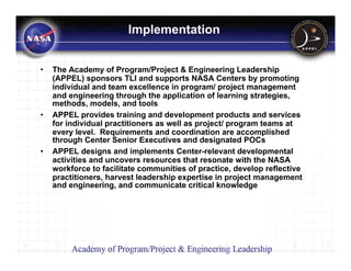 Implementation


•   The Academy of Program/Project & Engineering Leadership
    (APPEL) sponsors TLI and supports NASA Centers by promoting
    individual and team excellence in program/ project management
    and engineering through the application of learning strategies,
    methods, models, and tools
•   APPEL provides training and development products and services
    for individual practitioners as well as project/ program teams at
    every level. Requirements and coordination are accomplished
    through Center Senior Executives and designated POCs
•   APPEL designs and implements Center-relevant developmental
    activities and uncovers resources that resonate with the NASA
    workforce to facilitate communities of practice, develop reflective
    practitioners, harvest leadership expertise in project management
    and engineering, and communicate critical knowledge
 