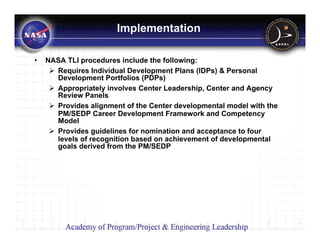 Implementation

•   NASA TLI procedures include the following:
      Requires Individual Development Plans (IDPs) & Personal
      Development Portfolios (PDPs)
      Appropriately involves Center Leadership, Center and Agency
      Review Panels
      Provides alignment of the Center developmental model with the
      PM/SEDP Career Development Framework and Competency
      Model
      Provides guidelines for nomination and acceptance to four
      levels of recognition based on achievement of developmental
      goals derived from the PM/SEDP
 