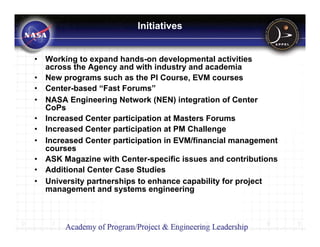 Initiatives


•   Working to expand hands-on developmental activities
    across the Agency and with industry and academia
•   New programs such as the PI Course, EVM courses
•   Center-based “Fast Forums”
•   NASA Engineering Network (NEN) integration of Center
    CoPs
•   Increased Center participation at Masters Forums
•   Increased Center participation at PM Challenge
•   Increased Center participation in EVM/financial management
    courses
•   ASK Magazine with Center-specific issues and contributions
•   Additional Center Case Studies
•   University partnerships to enhance capability for project
    management and systems engineering
 