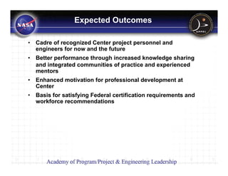 Expected Outcomes

•   Cadre of recognized Center project personnel and
    engineers for now and the future
•   Better performance through increased knowledge sharing
    and integrated communities of practice and experienced
    mentors
•   Enhanced motivation for professional development at
    Center
•   Basis for satisfying Federal certification requirements and
    workforce recommendations
 
