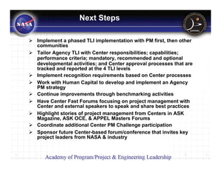 Next Steps

Implement a phased TLI implementation with PM first, then other
communities
Tailor Agency TLI with Center responsibilities; capabilities;
performance criteria; mandatory, recommended and optional
developmental activities; and Center approval processes that are
tracked and reported at the 4 TLI levels
Implement recognition requirements based on Center processes
Work with Human Capital to develop and implement an Agency
PM strategy
Continue improvements through benchmarking activities
Have Center Fast Forums focusing on project management with
Center and external speakers to speak and share best practices
Highlight stories of project management from Centers in ASK
Magazine, ASK OCE, & APPEL Masters Forums
Coordinate additional Center PM Challenge participation
Sponsor future Center-based forum/conference that invites key
project leaders from NASA & industry
 