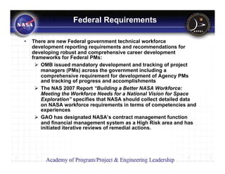 Federal Requirements

•   There are new Federal government technical workforce
    development reporting requirements and recommendations for
    developing robust and comprehensive career development
    frameworks for Federal PMs:
        OMB issued mandatory development and tracking of project
        managers (PMs) across the government including a
        comprehensive requirement for development of Agency PMs
        and tracking of progress and accomplishments
        The NAS 2007 Report “Building a Better NASA Workforce:
        Meeting the Workforce Needs for a National Vision for Space
        Exploration” specifies that NASA should collect detailed data
        on NASA workforce requirements in terms of competencies and
        experiences
        GAO has designated NASA’s contract management function
        and financial management system as a High Risk area and has
        initiated iterative reviews of remedial actions.
 