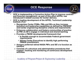 OCE Response

•   OCE is implementing a Corrective Action Plan to improve contract
    and financial management; as part of this effort APPEL has
    introduced 8 related courses for Center delivery
•   OCE is leading development of the APPEL Technical Leadership
    Institute (TLI):
        Recognizes Center PGMs, PMs and SEs as they increase
        technical and leadership capabilities as defined by PM/SEDP
        and Center engineering discipline criteria and requirements
        Enhances collaboration and fosters communities of practice
        as PM’s & SE’s engage in individual and shared learning
        Provides a PM/SE developmental framework that
            Is flexible enough to accommodate Federal government
            requirements
            Allows Center Executives to identify high performing
            PM&SE practitioners
        Assigns preferred retired NASA PM’s and SE’s to function as
        mentors
        Consists of a structure and administrative procedures that
        support tracking and monitoring of continuous development
        activities


                                                                       5
 