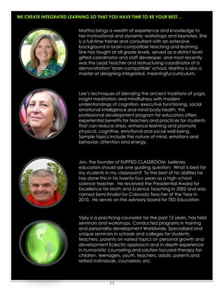 11
WE CREATE INTEGRATED LEARNING SO THAT YOU HAVE TIME TO BE YOUR BEST…
Lee’s techniques of blending the ancient traditions of yoga,
insight meditation and mindfulness with modern
understandings of cognition, executive functioning, social
emotional intelligence and mind-body health, this
professional development program for educators offers
experiential benefits for teachers and practices for students
that can reduce stress, enhance learning and promote
physical, cognitive, emotional and social well-being.
Sample topics include the nature of mind, emotions and
behavior; attention and energy.
Martha brings a wealth of experience and knowledge to
her motivational and dynamic workshops and keynotes. She
is a full-time trainer and consultant with an extensive
background in brain-compatible teaching and learning.
She has taught at all grade levels, served as a district level
gifted coordinator and staff developer, and most recently
was the Lead Teacher and restructuring coordinator of a
demonstration "brain-compatible" school. Martha is also a
master at designing integrated, meaningful curriculum.
Jon, the founder of FLIPPED CLASSROOM, believes
educators should ask one guiding question: What is best for
my students in my classroom? To the best of his abilities he
has done this in his twenty-four years as a high school
science teacher. He received the Presidential Award for
Excellence for Math and Science Teaching in 2002 and was
named Semi-Finalist for Colorado Teacher of the Year in
2010. He serves on the advisory board for TED-Education
Vijay is a practicing counselor for the past 12 years, has held
seminars and workshops. Conducted programs in training
and personality development Worldwide. Specialized and
unique seminars in schools and colleges for students,
teachers, parents on varied topics on personal growth and
development Eclectic approach and in-depth experience
in humanistic counseling and solution focused therapy for:
children, teenagers, youth, teachers, adults, parents and
retired individuals, counselors, etc.
 