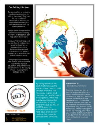 14
Our Guiding Principles
Our perception of problems
and our approaches to
solving them are influenced
by our profiles of
neurological, emotional,
and cognitive strengths
and weaknesses and by
our experiences.
•
People differ in their abilities
for attention and working
memory, and teachers can
help all students learn.
•
Because “normal” depends
on context, it makes more
sense for teachers to
analyze the match
between learner and
context than to expect
everyone to learn in some
standardized fashion.
•
Bringing school learning
and actual practice closer
together to improve
education and professional
development of the young
minds – making them
college ready.
i-Transition - ED.IN
USA – INDIA – UAE
E: Sales@EDIN360.com
W: www.EDIN360.com
By being aware of the
parts that make up the
whole, a teacher can help
children learn the skills
necessary to plan and
carry out successful inquiry
investigations. While the
inquiry process can be
represented in many
different ways, ED.IN 360
MASTER gives an
interpretation that can
help educators identify
and use the valuable
"process skills" of inquiry.
In the words of
– Linda Darling-Hammond
The most neglected part of
teacher education is learning
theory. And to develop a real
profession of teaching you have
to have knowledge of how
people learn. It's at the core,
because it allows you, then, to
be inventive in a professionally
responsible way, it allows you to
think about what's working and
what's not working, and what
you need to do to help students
learn. So I think this is the core of
what professional teachers
need.
 
