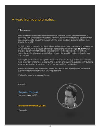 5
A word from our promoter…
Dear Partner,
India has been an ancient hub of knowledge and is at a very interesting stage of
adopting new practices in education. However, to achieve leadership position Indian
educators need to equip themselves with the latest and advanced practices from
around the world.
Engaging with students to enable fulfillment of potential is what every educator wishes
for but the “HOW” is always a challenge. Recognizing this challenge, ED.IN MASTER
provides a platform that creates an opportunity for the educators, researchers,
psychologists, teachers and experts from around the world to collaborate with your
organization.
The insights and solutions brought by this collaboration will equip Indian educators to
meet everyday challenges faced by the teachers and students, subsequently building
a newer generation of students who will be competitive worldwide.
We do understand your Institution’s needs are unique and are happy to develop a
customized solution that will suit your requirements.
We look forward to working with you.
Sincerely,
Aloysius Deepak
Promoter – ED.IN MASTER
i-Transition Worldwide (ED.IN)
USA - ASIA
 