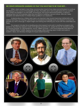8
WE CREATE INTEGRATED LEARNING SO THAT YOU HAVE TIME TO BE YOUR BEST…
Often, when we learn a new thing, we encounter a burst of new ideas and enthusiasm to continue
developing on this nuance of knowledge. But then, the reality sets in and we get back into our comfort
zone where we engage in our old habits. Knowing this, the human behavioral patterns, is critical in
applying them into our everyday takes time and efforts in building a second nature. After all, it takes
discipline and determination to imbibe these qualities in our classrooms.
Understanding how children learn best is an important step toward improving mathematics and
science teaching. Our training is derived from an exuberant knowledge base and research to ensure we
provide you with a thorough, in depth insight and training that will bring you at par with the world keep you
there.
Our program includes the six leading educators research and work in creating our program and
based on the extensive research works of Dr. Eleanor Duckworth, Dr. Joseph Novak, Dr. Constance Kamii,
Dr. Howard Gardner, Dr. Mitchel Resnick, and Dr. William Schmidt — who have presented their ideas on
how CHILDREN REALLY LEARN. Explore how technology affects learning, learn to elicit and build on
students’ ideas, and develop strategies for inquiry-based teaching.
 