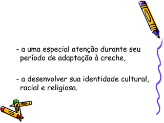 - a uma especial atenção durante seu período de adaptação à creche, - a desenvolver sua identidade cultural, racial e religiosa. 