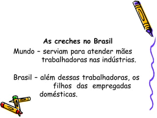 As creches no Brasil Mundo – serviam para atender mães    trabalhadoras nas indústrias. Brasil – além dessas trabalhadoras, os    filhos das empregadas     domésticas. 