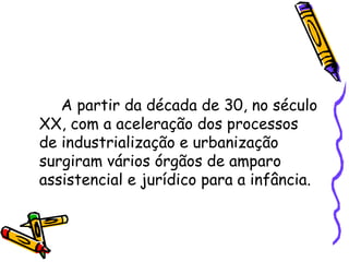 A partir da década de 30, no século XX, com a aceleração dos processos de industrialização e urbanização surgiram vários órgãos de amparo assistencial e jurídico para a infância. 