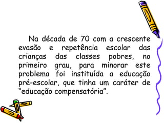 Na década de 70 com a crescente evasão e repetência escolar das crianças das classes pobres, no primeiro grau, para minorar este problema foi instituída a educação pré-escolar, que tinha um caráter de “educação compensatória”. 