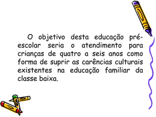 O objetivo desta educação pré-escolar seria o atendimento para crianças de quatro a seis anos como forma de suprir as carências culturais existentes na educação familiar da classe baixa. 