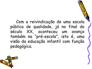 Com a reivindicação de uma escola pública de qualidade, já no final do século XX, aconteceu um avanço também na “pré-escola”, isto é, uma visão da educação infantil com função pedagógica. 