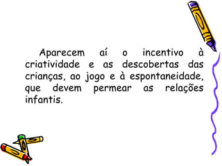 Aparecem aí o incentivo à criatividade e as descobertas das crianças, ao jogo e à espontaneidade, que devem permear as relações infantis. 