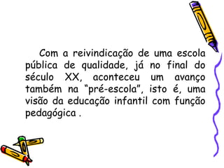 Com a reivindicação de uma escola pública de qualidade, já no final do século XX, aconteceu um avanço também na “pré-escola”, isto é, uma visão da educação infantil com função pedagógica . 