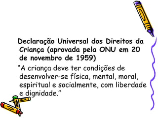 Declaração Universal dos Direitos da Criança (aprovada pela ONU em 20 de novembro de 1959) “A criança deve ter condições de desenvolver-se física, mental, moral, espiritual e socialmente, com liberdade e dignidade.” 
