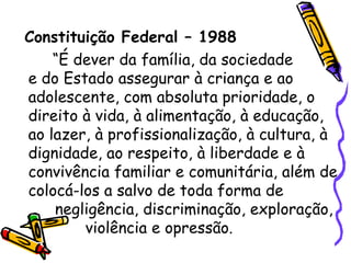 Constituição Federal – 1988 “É dever da família, da sociedade e do Estado assegurar à criança e ao adolescente, com absoluta prioridade, o direito à vida, à alimentação, à educação, ao lazer, à profissionalização, à cultura, à dignidade, ao respeito, à liberdade e à convivência familiar e comunitária, além de colocá-los a salvo de toda forma de  negligência, discriminação, exploração,   violência e opressão. 