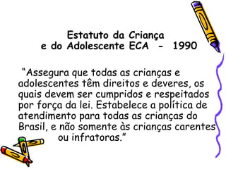 Estatuto da Criança  e do Adolescente ECA  -  1990 “Assegura que todas as crianças e adolescentes têm direitos e deveres, os quais devem ser cumpridos e respeitados por força da lei. Estabelece a política de atendimento para todas as crianças do Brasil, e não somente às crianças carentes  ou infratoras.” 
