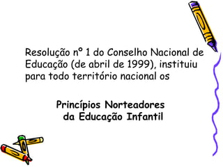 Resolução nº 1 do Conselho Nacional de Educação (de abril de 1999), instituiu para todo território nacional os Princípios Norteadores da Educação Infantil   