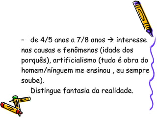 de 4/5 anos a 7/8 anos    interesse nas causas e fenômenos (idade dos porquês), artificialismo (tudo é obra do homem/nínguem me ensinou , eu sempre soube). Distingue fantasia da realidade. 