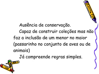 Ausência de conservação. Capaz de construir coleções mas não faz a inclusão de um menor no maior (passarinho no conjunto de aves ou de animais) Já compreende regras simples. 
