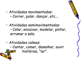 Atividades movimentadas: Correr, pular, dançar, etc... Atividades semimovimentadas: Colar, encaixar, modelar, pintar, arrumar a sala. Atividades calmas: Cantar, comer, desenhar, ouvir histórias, “ler”. 
