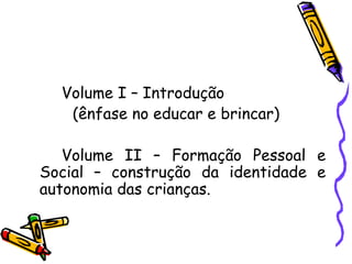 Volume I – Introdução (ênfase no educar e brincar) Volume II – Formação Pessoal e Social – construção da identidade e autonomia das crianças. 