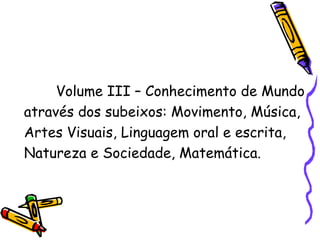 Volume III – Conhecimento de Mundo através dos subeixos: Movimento, Música, Artes Visuais, Linguagem oral e escrita, Natureza e Sociedade, Matemática. 