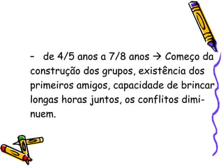 de 4/5 anos a 7/8 anos    Começo da construção dos grupos, existência dos primeiros amigos, capacidade de brincar longas horas juntos, os conflitos dimi- nuem. 