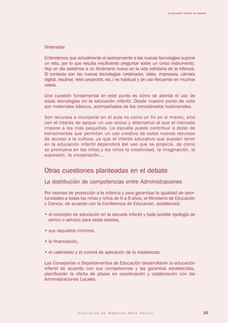 La educación infantil: Un derecho




Ordenador

Entendemos que actualmente el acercamiento a las nuevas tecnologías supone
un reto, por lo que resulta insuficiente preguntar sobre un único instrumento.
Hoy en día asistimos a un fenómeno nuevo en la vida cotidiana de la infancia.
El contacto con las nuevas tecnologías (ordenador, vídeo, impresora, cámara
digital, escáner, retro proyector, etc.) es habitual y de uso frecuente en muchos
casos.

Una cuestión fundamental en este punto es cómo se aborda el uso de
estas tecnologías en la educación infantil. Desde nuestro punto de vista
son materiales básicos, acompañados de los considerados tradicionales.

Son recursos a incorporar en el aula no como un fin en sí mismo, sino
con el interés de apoyar un uso activo y alternativo al que el mercado
impone a los más pequeños. La escuela puede contribuir a dotar de
herramientas que permitan un uso creativo de estos nuevos recursos
de acceso a la cultura, ya que el interés educativo que puedan tener
en la educación infantil dependerá del uso que se propicie, de cómo
se promueva en las niñas y los niños la creatividad, la imaginación, la
expresión, la cooperación...


Otras cuestiones planteadas en el debate
La distribución de competencias entre Administraciones
Por razones de protección a la infancia y para garantizar la igualdad de opor-
tunidades a todas las niñas y niños de 0 a 6 años, el Ministerio de Educación
y Ciencia, de acuerdo con la Conferencia de Educación, establecerá:

• el concepto de educación en la escuela infantil y toda posible tipología de
  centro o servicio para estas edades,

• sus requisitos mínimos,

• la financiación,

• el calendario y el control de aplicación de lo establecido.

Las Consejerías o Departamentos de Educación desarrollarán la educación
infantil de acuerdo con sus competencias y las garantías establecidas,
planificarán la oferta de plazas en coordinación y colaboración con las
Administraciones Locales.




                  Asociación   de   Maestros   Rosa   Sensat                                    10
 