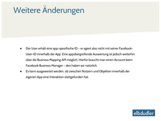 Weitere Änderungen
● Der User erhält eine app-spezifische ID – er agiert also nicht mit seiner Facebook-
User-ID innerhalb der App. Eine appübergreifende Auswertung ist jedoch weiterhin
über die Business Mapping API möglich. Hierfür braucht man einen Account beim
Facebook Business Manager – den haben wir natürlich.
● Es kann ausgewertet werden, ob zwischen Nutzern und Objekten innerhalb der
eigenen App eine Interaktion stattgefunden hat.
 