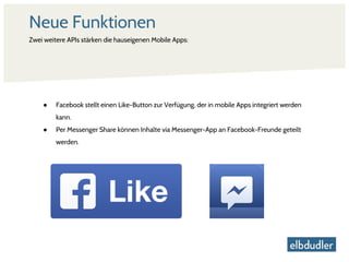 Neue Funktionen
● Facebook stellt einen Like-Button zur Verfügung, der in mobile Apps integriert werden
kann.
● Per Messenger Share können Inhalte via Messenger-App an Facebook-Freunde geteilt
werden.
Zwei weitere APIs stärken die hauseigenen Mobile Apps:
 