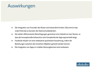 Auswirkungen
● Die Integration von Freunden der Nutzer wird wesentlich limitiert. Dies hemmt das
virale Potential zu Gunsten der Datenschutzbedenken.
● Die stärker differenzierten Berechtigungen generieren eine Vielzahl an User Stories, so
dass der konzeptionelle Aufwand je nach Komplexität der App exponentiell steigt.
● Facebook erlaubt nun eine verbesserte quantitative Auswertung, indem die
Beziehungen zwischen den einzelnen Objekten getrackt werden können.
● Die Integration von Apps im mobilen Nutzungskontext wird verbessert.
 
