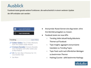 Ausblick
Facebook testet gerade weitere Funktionen, die wahrscheinlich in einem weiteren Update
der API enthalten sein werden:
● Anonymität: Nutzer können eine App testen, ohne
ihre Identität preisgeben zu müssen.
● Facebook testet vier neue APIs:
○ Trending: liefert aktuell häufig diskutierte
Themen auf Facebook
○ Topic Insights: aggregiert anonymisierte
Userdaten zu Trending Topics
○ Topic Feed: sucht nach öffentlichen Beiträgen
zu bestimmten Themen
○ Hashtag Counter: zählt bestimmte Hashtags
 