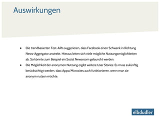 Auswirkungen
● Die trendbasierten Test-APIs suggerieren, dass Facebook einen Schwenk in Richtung
News-Aggregator anstrebt. Hieraus leiten sich viele mögliche Nutzungsmöglichkeiten
ab. So könnte zum Beispiel ein Social Newsroom gelauncht werden.
● Die Möglichkeit der anonymen Nutzung ergibt weitere User Stories: Es muss zukünftig
berücksichtigt werden, dass Apps/Microsites auch funktionieren, wenn man sie
anonym nutzen möchte.
 