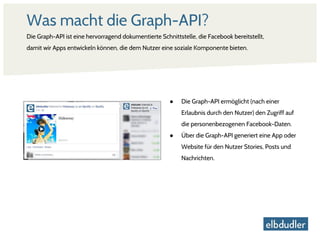 Was macht die Graph-API?
Die Graph-API ist eine hervorragend dokumentierte Schnittstelle, die Facebook bereitstellt,
damit wir Apps entwickeln können, die dem Nutzer eine soziale Komponente bieten.
● Die Graph-API ermöglicht (nach einer
Erlaubnis durch den Nutzer) den Zugriff auf
die personenbezogenen Facebook-Daten.
● Über die Graph-API generiert eine App oder
Website für den Nutzer Stories, Posts und
Nachrichten.
 