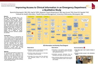 Improving Access to Clinical Information in an Emergency Department:
                                                       a Qualitative Study
               Boonchai Kijsanayotin1 MD, PhD, Jing Du2 MPH, Nawanan Theera‐Ampornpunt1 MD, Ayse Gurses2 PhD, Stuart M. Speedie1 PhD
                       1Institute for Health Informatics, 2Health Policy and Management, University of Minnesota, Minneapolis, MN

Abstract                                                  Information Desk Clerk                              /
                                                                                                 Triage Nurse/Paramedic           EMS Paramedics                                                                                           Emergency Room
We studied the information flow in an
emergency department (ED) to understand             Patient Walks in            Start                Admit Patient to
                                                                                                     Appropriate Room
                                                                                                                                       Start
                                                                                                                                                                                                                                                                       Nurse Provides
how patient information flows between               Complete Short
                                                                                                      with Paper Chart
                                                                                                     Following Patient            EMS Notifies ED of
                                                                                                                                                         Nurse/ Physician
                                                                                                                                                       Transfers Notes onto
                                                                                                                                                                                                                                                                       Instructions and                               End Patient ED
                                                                                                                                                                                                                   Intake Nurse                                          Educational
providers and how information from a               Registration Form                                                               Incoming Arrival       the Ambulance
                                                                                                                                                            Run Sheet
                                                                                                                                                                                                                 Assesses Patient                                     Materials to Patient                              Encounter
                                                                                                                                                                                                                and Provides Care
computerized ambulatory system, which was           Look up Patient                                  Communicate with
                                                      ADT Record                                      In-Charge Nurse
not well integrated with the hospital                                                                                                                    Prepare Room/
                                                                                                                                                           Equipment/                                                                                                  Use IT System to
                                                                                                                                                       Facilities and Write                                                                                             Prescribe and
information systems at the time, could be                Found ?
                                                                               Generate New                                         EMS Delivers        Information about
                                                                                                                                                                                                                    Document
                                                                                                                                                                                                                  Information on                                            Provide
                                                                                                                                                                                                                                                                                                                                     Chart is kept
                                                                                                                                                                                                                                                                                                                                     in ER for 24
                                                                      No          Record                  Provide                   Patient to ER          EMS , Intake
                                                                                                                                                                                                                                                                        Instructions or
used. The study aimed to identify possible                   Yes
                                                                                                       Procedures /                                          Nurse on
                                                                                                                                                            Whiteboard
                                                                                                                                                                                                                   Paper Forms
                                                                                                                                                                                                                                                                       Provide Written
                                                                                                                                                                                                                                                                                                                                     hrs and then
                                                                                                       Treatment as                                    Admitted Room on                                                                                                                                                               Sent to MR
methods that could push information from an          Verify Patient
                                                                                                        Necessary                                                                Create Paper
                                                                                                                                                                                    Chart
                                                                                                                                                                                                                                          Order Lab , X-rays ,           Prescription /
                                                                                                                                                                                                                                                                          Instructions
                                                                                                                                                                                                                                            Medications ,
ambulatory EHR system to providers with            Name and Address
                                                                                                                                                                                                                   Need to Follow   Yes
                                                                                                                                                                                                                                           Procedures per
                                                                                                     Order Lab , X-rays ,                              Quick Registration                                           Specific ED               Protocols                      Yes
                                                                                                                                    EMS Verbally                                                                                                                                                   No
minimal interference with the ED’s current                                                              Medications ,
                                                                                                      Procedures per
                                                                                                                                   Reports Case to
                                                                                                                                                       using “Kwik Reg”
                                                                                                                                                       and Verify Patient
                                                                                                                                                                                                                     Protocol(s)             and Provide                                      (Hospitalize /    HUC and Nurse
                                                                                                                                    ER Providers                                                                                            Treatment as                    Discharged          Transfer)       Coordinate with
workflow. The ED’s information flow was                  Correct ?
                                                                      No
                                                                              Edit information           Protocols                                          Identity
                                                                                                                                                                                                                          No                 Necessary                        Home ?                           Inpatient /Referral
                                                                                                               Yes                                                               Print Sticker                                                                                                                       Facility
mapped and a strategy for making                             Yes
                                                                                                                                                        Registrar Locates
                                                                                                                                                                                    Labels
                                                                                                                                                                                                                  Place Chart in
                                                   Create Encounter
                                                    Create New ADT                                                          No
ambulatory encounter information available             Encounter
                                                                                                        Need to Follow
                                                                                                         Specific ED
                                                                                                         Protocol(s)
                                                                                                                                                         Patient’s ADT
                                                                                                                                                             Record
                                                                                                                                                                                                                  “New Patients”
                                                                                                                                                                                                                   Holding Rack
                                                                                                                                                                                                                                                                    Physician Discharges
                                                                                                                                                                                                                                                                      Discharges Patient
                                                                                                                                                                                                                                                                         Pt from ED
was identified.                                       Print Sticker                                                               EMS Writes Report
                                                                                                                                                                                                                                                                      Iterative Processes
                                                         Labels                                                                     and Provides a
                                                                                                     Document Patient                Copy to ER
                                                                                                                                                                         Yes
                                                                                                     History and Triage               Providers              Found?            Create Encounter                 Physician Reviews          Physician Sees                                          Document Notes
                                                                                                         Information                                                                                                                                              Order through                               Yes
                                                                                                                                                                                                                  Information in           Patient /Provides                                      through IT system                   Monitor Patient
Introduction                                       - Label Blank Physician Order Form
                                                   - Collate Documents into Chart                     Ask for Current
                                                                                                                                                                  No                                            Chart and /or CIS             Treatment
                                                                                                                                                                                                                                                                 Hospital IT System
                                                                                                                                                                                                                                                                                                      Or Dictation
                                                   - Send to Triage Nurse/Paramedic
This study focused on understanding the                                                               Medications and
                                                                                                         Allergies
                                                                                                                                     End for EMS
                                                                                                                                                         Generate New                                                                                                                Lab/          HUC Coordinates with
                                                                                                                                                          ADT Record                                                                      If Patient Recently                       Imaging
various sources of patient information that are                                                                                                                                                                                            Arrived ,Registrar        What Type      Orders
                                                                                                                                                                                                                                                                                                   Lab Technician for Lab
                                                                                                                                                                                                                                                                                                    Orders or Radiology
                                                                                                                                                                                                                                                                                                                                     Physician Tracks
                                                                                                                                                                                                                                                                                                                                       Lab/Imaging
                                                            Attach Wristband                          Triage Patient to                                                                                                                                              of Orders?
                                                                                                                                                                                                                                               Completes
used for patient care in the target hospital ED            Patient Identification                        Determine
                                                                                                                                                                               Legend
                                                                                                                                                                                                                                              Registration./
                                                                                                                                                                                                                                                                                                   Technician for Imaging
                                                                                                                                                                                                                                                                                                           Orders
                                                                                                                                                                                                                                                                                                                                         Results
                                                                to Patient                                Urgency                                                                                                                            Insurance forms
and how the information is collected and used                                                                                                                                     Darker Boxes Represent
                                                                                                                                                                                 Processes Interacting with A
                                                                                                                                                                                                                                                                                                       Nurse/ER Technician
by providers. This knowledge was used to                                                                                                                                                  System
                                                                                                                                                                                                                                                 End for                                             Acknowledges, Processes
                                                                                                                                                                                                                                                Registrar                                            ,
                                                                                                                                                                                                                                                                                                    and Documents Orders in IT
determine if information gaps exist in the ED,                                                                                                                                                                                                                      Orders for Medications,
                                                                                                                                                                                                                                                                    Procedures, Labs that           Systems and Paper Record
and how information from an existing                                                                                                                                                                                                                                Providers will Process
                                                                                                                                                                                                                                                                    Themselves

ambulatory system could be made available
during an ED visit. The ultimate goal is to find                                                                                 ED Information and Activity Flow Diagram
opportunities to better utilize available
information to enhance patient care, with           Observations                                                                                          Observations                                                                                                 Recommendations
minimal disruption of the current workflow.
                                                          Significant variation in how physicians and other                                                     Information in the hospital’s clinical information                                                           Clerk flags paper chart if patient already in
                                                          providers used the available systems.                                                                 system was occasionally consulted if the patient                                                             system.
Methods                                                                                                                                                         was hospitalized previously.
We conducted approximately 54 person-hours                Providers mostly relied primarily on information                                                                                                                                                                   Simplify provider access to the ambulatory
of semi-structured ED observations and                    from patient or family interviews.                                                                    Ambulatory encounter information from the                                                                    system.
interviews in the target hospital ED. The                                                                                                                       ambulatory EHR system was rarely consulted.
patient care process and the information flow             Information from sources other than self-report
starting from the registration and triage                 was infrequently utilized in the ED’s care                                                            Many physicians believed that they did not have
through discharge were carefully observed.                process.                                                                                              access to the ambulatory system, even though it
These qualitative observations were translated                                                                                                                  was available.
into the flow diagram above.
 