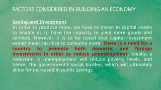 FACTORS CONSIDERED IN BUILDING AN ECONOMY
Saving and Investment
In order to produce more, we have to invest in capital assets
to enable us to have the capacity to yield more goods and
services. However, it is to be noted that capital investment
would mean sacrifice to consume more. There is a need for a
country to promote both domestic and foreign
investments in order to reduce unemployment. Ideally, a
reduction in unemployment will reduce poverty levels, and
hence, the government’s social burden, which will ultimately
allow for increased in public savings.
 