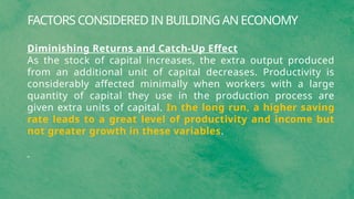 FACTORS CONSIDERED IN BUILDING AN ECONOMY
Diminishing Returns and Catch-Up Effect
As the stock of capital increases, the extra output produced
from an additional unit of capital decreases. Productivity is
considerably affected minimally when workers with a large
quantity of capital they use in the production process are
given extra units of capital. In the long run, a higher saving
rate leads to a great level of productivity and income but
not greater growth in these variables.
 