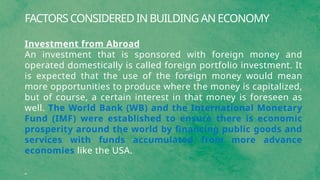 FACTORS CONSIDERED IN BUILDING AN ECONOMY
Investment from Abroad
An investment that is sponsored with foreign money and
operated domestically is called foreign portfolio investment. It
is expected that the use of the foreign money would mean
more opportunities to produce where the money is capitalized,
but of course, a certain interest in that money is foreseen as
well. The World Bank (WB) and the International Monetary
Fund (IMF) were established to ensure there is economic
prosperity around the world by financing public goods and
services with funds accumulated from more advance
economies like the USA.
 