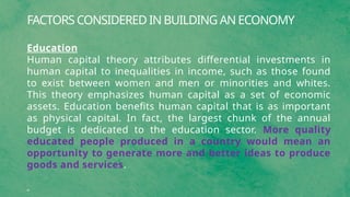 FACTORS CONSIDERED IN BUILDING AN ECONOMY
Education
Human capital theory attributes differential investments in
human capital to inequalities in income, such as those found
to exist between women and men or minorities and whites.
This theory emphasizes human capital as a set of economic
assets. Education benefits human capital that is as important
as physical capital. In fact, the largest chunk of the annual
budget is dedicated to the education sector. More quality
educated people produced in a country would mean an
opportunity to generate more and better ideas to produce
goods and services.
 