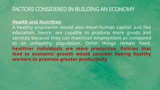 FACTORS CONSIDERED IN BUILDING AN ECONOMY
Health and Nutrition
A healthy population would also mean human capital, just like
education, hence, are capable to produce more goods and
services because they can maximize employment as compared
to an unhealthy population. Other things remain fixed,
healthier individuals are more productive. Policies that
lead to economic growth would consider having healthy
workers to promote greater productivity.
 