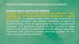 FACTORS CONSIDERED IN BUILDING AN ECONOMY
Property Rights and Political Stability
Property rights ensure the exercise of rights over one’s
property and these guarantee more production of goods
and services. In addition, when there is less uncertainty in
government decisions and policies, especially in terms of
market trading, there is opportunity to improve production
processes and distribute products in the country. A stable
political environment is considered to have efficient executive,
legislative, and judiciary systems, working together for the
country’s economic development.
 