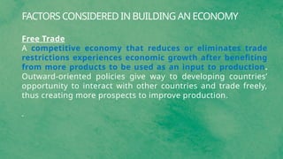FACTORS CONSIDERED IN BUILDING AN ECONOMY
Free Trade
A competitive economy that reduces or eliminates trade
restrictions experiences economic growth after benefiting
from more products to be used as an input to production.
Outward-oriented policies give way to developing countries’
opportunity to interact with other countries and trade freely,
thus creating more prospects to improve production.
 